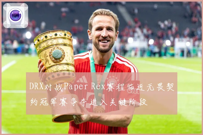 DRX对战Paper Rex赛程临近无畏契约冠军赛争夺进入关键阶段