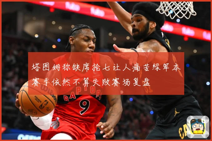 塔图姆称缺席抢七让人痛苦绿军本赛季依然不算失败赛场复盘