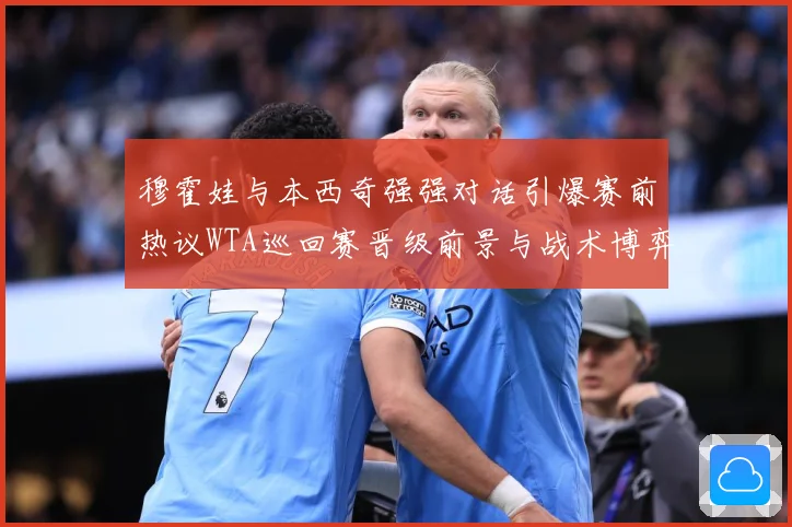 穆霍娃与本西奇强强对话引爆赛前热议WTA巡回赛晋级前景与战术博弈成焦点