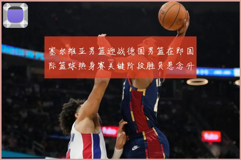 塞尔维亚男篮迎战德国男篮在即国际篮球热身赛关键阶段胜负悬念升级