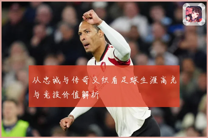 从忠诚与传奇交织看足球生涯高光与竞技价值解析