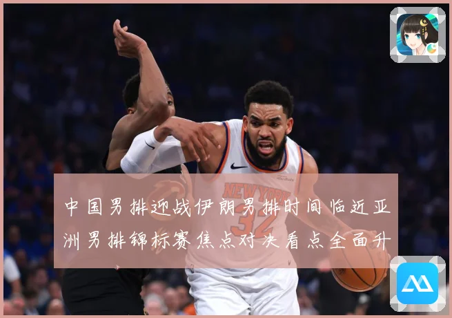 中国男排迎战伊朗男排时间临近亚洲男排锦标赛焦点对决看点全面升级