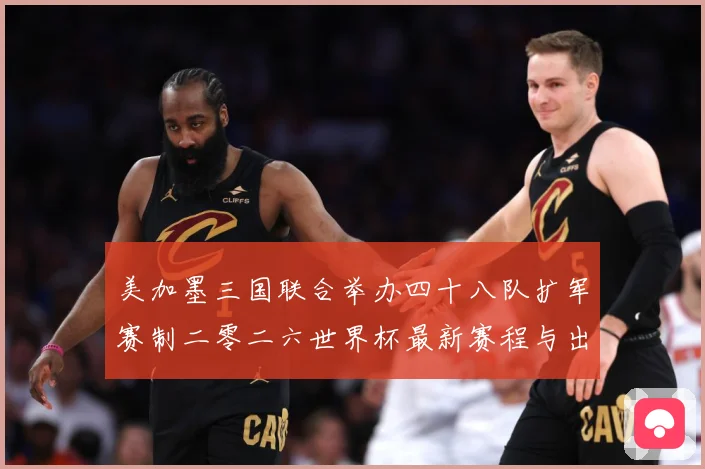 美加墨三国联合举办四十八队扩军赛制二零二六世界杯最新赛程与出赛事前瞻